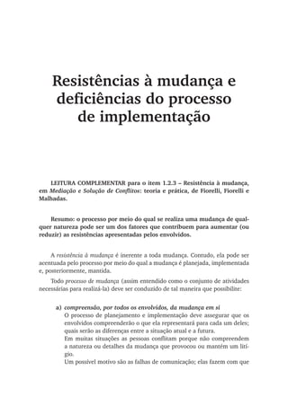 Resistências à mudança e
deficiências do processo
de implementação
LEITURA COMPLEMENTAR para o item 1.2.3 – Resistência à mudança,
em Mediação e Solução de Conflitos: teoria e prática, de Fiorelli, Fiorelli e
Malhadas.
Resumo: o processo por meio do qual se realiza uma mudança de qual-
quer natureza pode ser um dos fatores que contribuem para aumentar (ou
reduzir) as resistências apresentadas pelos envolvidos.
A resistência à mudança é inerente a toda mudança. Contudo, ela pode ser
acentuada pelo processo por meio do qual a mudança é planejada, implementada
e, posteriormente, mantida.
Todo processo de mudança (assim entendido como o conjunto de atividades
necessárias para realizá-la) deve ser conduzido de tal maneira que possibilite:
a)	 compreensão, por todos os envolvidos, da mudança em si
O processo de planejamento e implementação deve assegurar que os
envolvidos compreenderão o que ela representará para cada um deles;
quais serão as diferenças entre a situação atual e a futura.
Em muitas situações as pessoas conflitam porque não compreendem
a natureza ou detalhes da mudança que provocou ou mantém um lití-
gio.
Um possível motivo são as falhas de comunicação; elas fazem com que
 