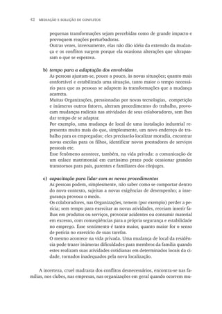 42  mediação e solução de conflitos
pequenas transformações sejam percebidas como de grande impacto e
provoquem reações perturbadoras.
Outras vezes, inversamente, elas não dão idéia da extensão da mudan-
ça e os conflitos surgem porque ela ocasiona alterações que ultrapas-
sam o que se esperava.
b)	tempo para a adaptação dos envolvidos
As pessoas ajustam-se, pouco a pouco, às novas situações; quanto mais
confortável e estabilizada uma situação, tanto maior o tempo necessá-
rio para que as pessoas se adaptem às transformações que a mudança
acarreta.
Muitas Organizações, pressionadas por novas tecnologias, competição
e inúmeros outros fatores, alteram procedimentos do trabalho, provo-
cam mudanças radicais nas atividades de seus colaboradores, sem lhes
dar tempo de se adaptar.
Por exemplo, uma mudança de local de uma instalação industrial re-
presenta muito mais do que, simplesmente, um novo endereço de tra-
balho para os empregados; eles precisarão localizar moradia, encontrar
novas escolas para os filhos, identificar novos prestadores de serviços
pessoais etc.
Esse fenômeno acontece, também, na vida privada: a comunicação de
um enlace matrimonial em curtíssimo prazo pode ocasionar grandes
transtornos para pais, parentes e familiares dos cônjuges.
c)	 capacitação para lidar com os novos procedimentos
As pessoas podem, simplesmente, não saber como se comportar dentro
do novo contexto, sujeitas a novas exigências de desempenho; a inse-
gurança provoca o medo.
Os colaboradores, nas Organizações, temem (por exemplo) perder a pe-
rícia; sem tempo para exercitar as novas atividades, receiam inserir fa-
lhas em produtos ou serviços, provocar acidentes ou consumir material
em excesso, com conseqüências para a própria segurança e estabilidade
no emprego. Esse sentimento é tanto maior, quanto maior for o senso
de perícia no exercício de suas tarefas.
O mesmo acontece na vida privada. Uma mudança de local da residên-
cia pode trazer inúmeras dificuldades para membros da família quando
estes realizam suas atividades cotidianas em determinados locais da ci-
dade, tornados inadequados pela nova localização.
A incerteza, cruel madrasta dos conflitos desnecessários, encontra-se nas fa-
mílias, nos clubes, nas empresas, nas organizações em geral quando ocorrem mu-
 