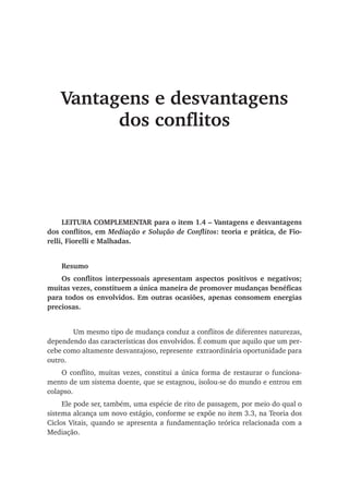 Vantagens e desvantagens
dos conflitos
LEITURA COMPLEMENTAR para o item 1.4 – Vantagens e desvantagens
dos conflitos, em Mediação e Solução de Conflitos: teoria e prática, de Fio-
relli, Fiorelli e Malhadas.
Resumo
Os conflitos interpessoais apresentam aspectos positivos e negativos;
muitas vezes, constituem a única maneira de promover mudanças benéficas
para todos os envolvidos. Em outras ocasiões, apenas consomem energias
preciosas.
	 Um mesmo tipo de mudança conduz a conflitos de diferentes naturezas,
dependendo das características dos envolvidos. É comum que aquilo que um per-
cebe como altamente desvantajoso, represente extraordinária oportunidade para
outro.
O conflito, muitas vezes, constitui a única forma de restaurar o funciona-
mento de um sistema doente, que se estagnou, isolou-se do mundo e entrou em
colapso.
Ele pode ser, também, uma espécie de rito de passagem, por meio do qual o
sistema alcança um novo estágio, conforme se expõe no item 3.3, na Teoria dos
Ciclos Vitais, quando se apresenta a fundamentação teórica relacionada com a
Mediação.
 