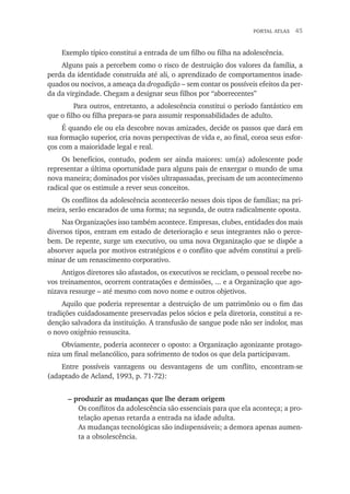 portal atlas  45
Exemplo típico constitui a entrada de um filho ou filha na adolescência.
Alguns pais a percebem como o risco de destruição dos valores da família, a
perda da identidade construída até ali, o aprendizado de comportamentos inade-
quados ou nocivos, a ameaça da drogadição – sem contar os possíveis efeitos da per-
da da virgindade. Chegam a designar seus filhos por “aborrecentes”
	 Para outros, entretanto, a adolescência constitui o período fantástico em
que o filho ou filha prepara-se para assumir responsabilidades de adulto.
É quando ele ou ela descobre novas amizades, decide os passos que dará em
sua formação superior, cria novas perspectivas de vida e, ao final, coroa seus esfor-
ços com a maioridade legal e real.
Os benefícios, contudo, podem ser ainda maiores: um(a) adolescente pode
representar a última oportunidade para alguns pais de enxergar o mundo de uma
nova maneira; dominados por visões ultrapassadas, precisam de um acontecimento
radical que os estimule a rever seus conceitos.
Os conflitos da adolescência acontecerão nesses dois tipos de famílias; na pri-
meira, serão encarados de uma forma; na segunda, de outra radicalmente oposta.
Nas Organizações isso também acontece. Empresas, clubes, entidades dos mais
diversos tipos, entram em estado de deterioração e seus integrantes não o perce-
bem. De repente, surge um executivo, ou uma nova Organização que se dispõe a
absorver aquela por motivos estratégicos e o conflito que advém constitui a preli-
minar de um renascimento corporativo.
Antigos diretores são afastados, os executivos se reciclam, o pessoal recebe no-
vos treinamentos, ocorrem contratações e demissões, ... e a Organização que ago-
nizava ressurge – até mesmo com novo nome e outros objetivos.
Aquilo que poderia representar a destruição de um patrimônio ou o fim das
tradições cuidadosamente preservadas pelos sócios e pela diretoria, constitui a re-
denção salvadora da instituição. A transfusão de sangue pode não ser indolor, mas
o novo oxigênio ressuscita.
Obviamente, poderia acontecer o oposto: a Organização agonizante protago-
niza um final melancólico, para sofrimento de todos os que dela participavam.
Entre possíveis vantagens ou desvantagens de um conflito, encontram-se
(adaptado de Acland, 1993, p. 71-72):
– produzir as mudanças que lhe deram origem
Os conflitos da adolescência são essenciais para que ela aconteça; a pro-
telação apenas retarda a entrada na idade adulta.
As mudanças tecnológicas são indispensáveis; a demora apenas aumen-
ta a obsolescência.
 