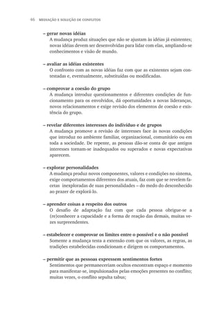 46  mediação e solução de conflitos
– gerar novas idéias
A mudança produz situações que não se ajustam às idéias já existentes;
novas idéias devem ser desenvolvidas para lidar com elas, ampliando-se
conhecimentos e visão de mundo.
– avaliar as idéias existentes
O confronto com as novas idéias faz com que as existentes sejam con-
testadas e, eventualmente, substituídas ou modificadas.
– comprovar a coesão do grupo
A mudança introduz questionamentos e diferentes condições de fun-
cionamento para os envolvidos, dá oportunidades a novas lideranças,
novos relacionamentos e exige revisão dos elementos de coesão e exis-
tência do grupo.
– revelar diferentes interesses do indivíduo e de grupos
A mudança promove a revisão de interesses face às novas condições
que introduz no ambiente familiar, organizacional, comunitário ou em
toda a sociedade. De repente, as pessoas dão-se conta de que antigos
interesses tornam-se inadequados ou superados e novas expectativas
aparecem.
– explorar personalidades
A mudança produz novos componentes, valores e condições no sistema,
exige comportamentos diferentes dos atuais, faz com que se revelem fa-
cetas inexploradas de suas personalidades – do medo do desconhecido
ao prazer de explorá-lo.
– aprender coisas a respeito dos outros
O desafio de adaptação faz com que cada pessoa obrigue-se a
(re)conhecer a capacidade e a forma de reação das demais, muitas ve-
zes surpreendentes.
– estabelecer e comprovar os limites entre o possível e o não possível
Somente a mudança testa a extensão com que os valores, as regras, as
tradições estabelecidas condicionam e dirigem os comportamentos.
– permitir que as pessoas expressem sentimentos fortes
Sentimentos que permaneceriam ocultos encontram espaço e momento
para manifestar-se, impulsionados pelas emoções presentes no conflito;
muitas vezes, o conflito sepulta tabus;
 