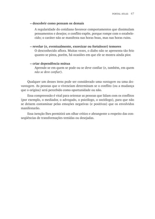portal atlas  47
– descobrir como pensam os demais
A regularidade do cotidiano favorece comportamentos que dissimulam
pensamentos e desejos; o conflito expõe, porque rompe com o estabele-
cido; o caráter não se manifesta nas horas boas, mas nas horas ruins.
– revelar (e, eventualmente, exorcizar ou fortalecer) temores
O desconhecido aflora. Muitas vezes, o diabo não se apresenta tão feio
quanto se pinta, porém, há ocasiões em que ele se mostra ainda pior.
– criar dependência mútua
Aprende-se em quem se pode ou se deve confiar (e, também, em quem
não se deve confiar).
Qualquer um desses itens pode ser considerado uma vantagem ou uma des-
vantagem. As pessoas que o vivenciam determinam se o conflito (ou a mudança
que o origina) será percebido como oportunidade ou não.
Essa compreensão é vital para orientar as pessoas que lidam com os conflitos
(por exemplo, o mediador, o advogado, o psicólogo, o sociólogo), para que não
se deixem contaminar pelas emoções negativas (e positivas) que os envolvidos
manifestarão.
Essa isenção lhes permitirá um olhar crítico e abrangente a respeito das con-
seqüências de transformações temidas ou desejadas.
 
