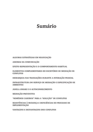 Sumário
Algumas estratégias em negociação
Axiomas da comunicação
Efeito representação e o comportamento habitual
Elementos complementares do escritório de mediação de
conflitos
Hierarquia nas transações durante a interação pessoal
Infraestrutura do serviço de mediação e especificação de
ambientes
Janela Johari e o autoconhecimento
MEDIAÇÃO PREVENTIVA
“Remédios Caseiros” para a “solução” de conflitos
Resistências à mudança e deficiências do processo de
implementação
Vantagens e desvantagens dos conflitos
 