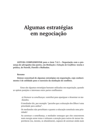 Algumas estratégias
em negociação
LEITURA COMPLEMENTAR para o item 7.6.3 – Negociação com a pre-
sença de advogados das partes, em Mediação e Solução de Conflitos: teoria e
prática, de Fiorelli, Fiorelli e Malhadas.
Resumo
Síntese conceitual de algumas estratégias em negociação, cujo conheci-
mento é de utilidade para o exercício da mediação de conflitos.
	 Estas são algumas estratégias bastante utilizadas em negociação, quando
se opõem posições e interesses entre partes conflitantes:
a) Destacar as semelhanças: contribui para apaziguar e desarmar os me-
diandos.
O mediador diz, por exemplo: “percebo que a educação dos filhos é uma
prioridade para ambos”.
Os mediandos não percebiam o quanto a educação constituía uma prio-
ridade!
Ao acentuar a semelhança, o mediador consegue que eles concentrem
mais energia nesse tema e reduzam a atenção para outros de menor im-
portância (ou, mesmo, os abandonem), capazes de acentuar ainda mais
 