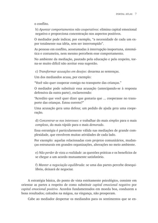 Portal atlas  
o conflito.
b) Apontar comportamentos não cooperativos: elimina capital emocional
negativo e proporciona concentração nos aspectos positivos.
O mediador pode indicar, por exemplo, “a necessidade de cada um ex-
por totalmente sua idéia, sem ser interrompido”.
As pessoas em conflito, acostumadas à interrupção inoportuna, sistemá-
tica e costumeira, nem mesmo percebem esse comportamento.
No ambiente da mediação, pautado pela educação e pelo respeito, tor-
na-se muito difícil não aceitar essa sugestão.
c) Transformar acusações em desejos: desarma as sentenças.
Um dos mediandos acusa, por exemplo:
“Você não quer cooperar comigo no transporte das crianças.”
O mediador pode substituir essa acusação (antecipando-se à resposta
defensiva da outra parte), esclarecendo:
“Acredito que você quer dizer que gostaria que ... cooperasse no trans-
porte das crianças. Estou correto?”
Uma acusação gera uma defesa; um pedido de ajuda gera uma coope-
ração.
d) Concentrar-se nos interesses: e trabalhar do mais simples para o mais
complexo, do mais rápido para o mais demorado.
Essa estratégia é particularmente válida nas mediações de grande com-
plexidade, que envolvem muitas atividades de cada lado.
Por exemplo: aquelas relacionadas com projetos comunitários, mudan-
ças estruturais em grandes organizações, alterações no meio ambiente.
e) Não perder de vista a realidade: as questões práticas e os benefícios de
se chegar a um acordo mutuamente satisfatório.
f) Manter a negociação equilibrada: se uma das partes percebe desequi-
líbrio, deixará de negociar.
A estratégia básica, do ponto de vista estritamente psicológico, consiste em
orientar as partes a respeito de como substituir capital emocional negativo por
capital emocional positivo. Acordos fundamentados em moeda boa, conduzem a
bons resultados; calcados na mágoa, na vingança, não prosperam.
Cabe ao mediador despertar os mediandos para os sentimentos que se en-
 