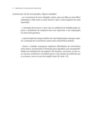   mediação e solução de conflitos
contram por trás de suas posições. Alguns exemplos:
se o sentimento de amor (dirigido, talvez, para um filho ou uma filha)
sobrepujar o ódio entre o casal, haverá o quê e como negociar em uma
separação;
a intenção de promover o bem-estar no ambiente de trabalho pode su-
perar o sentimento de antipatia entre um supervisor e um empregado
ou entre dois gerentes;
a preservação da imagem pública de uma Organização consegue supe-
rar a tentação de revanchismo contra uma concorrência desleal;
honra e tradição conseguem suplantar dificuldades de convivência
entre sócios, encontrando-se fórmulas para agasalhar suas incompatibi-
lidades na condução de um negócio. Há situações, entretanto, em que es-
ses mesmos sentimentos contribuem para a não solução de problemas que
se arrastam, como no caso da Longlife (caso 30, item 1.3).
−
−
−
−
 