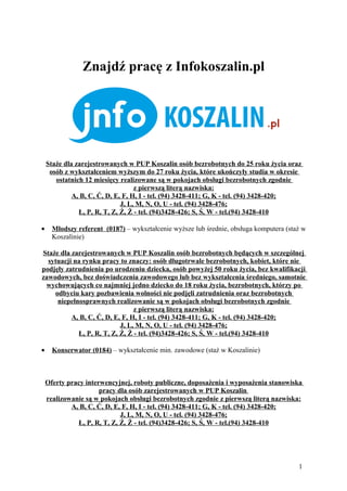 Znajdź pracę z Infokoszalin.pl




    Staże dla zarejestrowanych w PUP Koszalin osób bezrobotnych do 25 roku życia oraz
     osób z wykształceniem wyższym do 27 roku życia, które ukończyły studia w okresie
       ostatnich 12 miesięcy realizowane są w pokojach obsługi bezrobotnych zgodnie
                                   z pierwszą literą nazwiska:
             A, B, C, Ć, D, E, F, H, I - tel. (94) 3428-411; G, K - tel. (94) 3428-420;
                              J, L, M, N, O, U - tel. (94) 3428-476;
               Ł, P, R, T, Z, Ź, Ż - tel. (94)3428-426; S, Ś, W - tel.(94) 3428-410

•     Młodszy referent (0187) – wykształcenie wyższe lub średnie, obsługa komputera (staż w
      Koszalinie)

Staże dla zarejestrowanych w PUP Koszalin osób bezrobotnych będących w szczególnej
  sytuacji na rynku pracy to znaczy: osób długotrwale bezrobotnych, kobiet, które nie
podjęły zatrudnienia po urodzeniu dziecka, osób powyżej 50 roku życia, bez kwalifikacji
zawodowych, bez doświadczenia zawodowego lub bez wykształcenia średniego, samotnie
 wychowujących co najmniej jedno dziecko do 18 roku życia, bezrobotnych, którzy po
    odbyciu kary pozbawienia wolności nie podjęli zatrudnienia oraz bezrobotnych
     niepełnosprawnych realizowanie są w pokojach obsługi bezrobotnych zgodnie
                                z pierwszą literą nazwiska:
          A, B, C, Ć, D, E, F, H, I - tel. (94) 3428-411; G, K - tel. (94) 3428-420;
                           J, L, M, N, O, U - tel. (94) 3428-476;
            Ł, P, R, T, Z, Ź, Ż - tel. (94)3428-426; S, Ś, W - tel.(94) 3428-410

•     Konserwator (0184) – wykształcenie min. zawodowe (staż w Koszalinie)



    Oferty pracy interwencyjnej, roboty publiczne, doposażenia i wyposażenia stanowiska
                      pracy dla osób zarejestrowanych w PUP Koszalin
    realizowanie są w pokojach obsługi bezrobotnych zgodnie z pierwszą literą nazwiska:
            A, B, C, Ć, D, E, F, H, I - tel. (94) 3428-411; G, K - tel. (94) 3428-420;
                             J, L, M, N, O, U - tel. (94) 3428-476;
              Ł, P, R, T, Z, Ź, Ż - tel. (94)3428-426; S, Ś, W - tel.(94) 3428-410




                                                                                        1
 