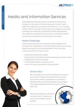 Media Solutions




                  Media and Information Services
                         Today Media and Information Services companies are responding to
                         changes by cutting costs and transforming business models in order to
                         adapt to the digital age. By working in partnership with us, you´ll be ready
                         to take control of your projects and ensure your own people focus on areas
                         of strategic value. While they´re doing that, we will be delivering back
                         office efficiently, releasing the latent value from your existing investments,
                         and optimizing core processes to yield long-term cost savings.


                         Media Challenges
                         Media and Information Services companies need to capitalize on the
                         evolving product distribution channels while maintaining the current revenue
                         streams, reducing costs and increasing flexibility. Some of the major
                         challenges faced by the industry include:

                            • Dealing with DisruptiveTechnologies
                            • Delivering Data, Information and Advertising Services anywhere, anytime
                            • Integrating the IT systems landscape
                            • Achieve greater efficiency and reduce costs
                            • Launch new Products and Services, faster and better




                                      Business Value
                                      We can provide you with end-to-end Media Chain solutions
                                      and services for Media and Information Services industry.
                                      From content creation to management to publishing to
                                      distribution Altran has the right capabilities to build, deploy
                                      and support appropriate solutions to meet the customer
                                      needs. ERP




                                      We are best positioned to understand
                                      the imperatives of changes hence
                                      we can be a strategic long term
                                      IS partner.
 
