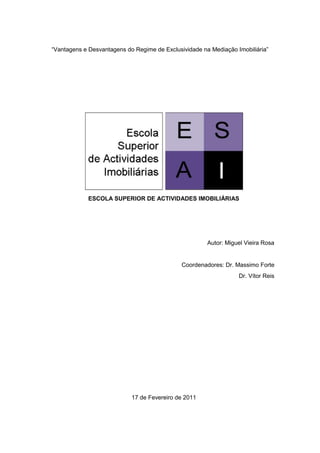 “Vantagens e Desvantagens do Regime de Exclusividade na Mediação Imobiliária”




             ESCOLA SUPERIOR DE ACTIVIDADES IMOBILIÁRIAS




                                                       Autor: Miguel Vieira Rosa


                                              Coordenadores: Dr. Massimo Forte
                                                                  Dr. Vítor Reis




                            17 de Fevereiro de 2011
 