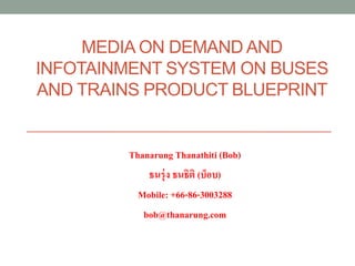 MEDIA ON DEMAND AND
INFOTAINMENT SYSTEM ON BUSES
AND TRAINS PRODUCT BLUEPRINT


        Thanarung Thanathiti (Bob)
            ธนรุ่ ง ธนธิติ (บ็อบ)
          Mobile: +66-86-3003288
           bob@thanarung.com
 