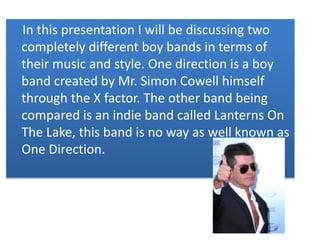 In this presentation I will be discussing two 
completely different boy bands in terms of 
their music and style. One direction is a boy 
band created by Mr. Simon Cowell himself 
through the X factor. The other band being 
compared is an indie band called Lanterns On 
The Lake, this band is no way as well known as 
One Direction. 
 