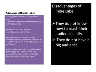 Advantages Of Indie Label 
Disadvantages of 
Indie Label 
They do not know 
how to reach their 
audience easily 
 They do not have a 
big audience 
 Lets you stay authentic and true to their 
music 
 It’s mainly and purely about the bands music 
and not about image 
Loads of control over your own 
sound if you are a real musician 
As the internet is extremely vast and 
widespread nowadays indie labels can reach out 
to fans through the use of the internet and new 
technologies 
This could be seen either as an advantage or 
disadvantage, but Lanterns On The Lake 
produced their album at their home studio. 
Again staying true to their own music 
 