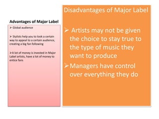Advantages of Major Label 
Disadvantages of Major Label 
 Artists may not be given 
the choice to stay true to 
the type of music they 
want to produce 
Managers have control 
over everything they do 
 Global audience 
 Stylists help you to look a certain 
way to appeal to a certain audience, 
creating a big fan following 
A lot of money is invested in Major 
Label artists, have a lot of money to 
entice fans 
