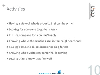 +
    Activities

     Having a   view of who is around, that can help me
     Looking for someone    to go for a walk
     Inviting someone    for a coffee/Lunch
     Knowing where     the relatives are, in the neighbourhood
     Finding   someone to do some shopping for me
     Knowing when     visitation personnel is coming
     Letting others   know that I’m well



                                                                  10
 