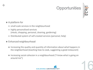 +
                                                               Opportunities


       A platform for
           small scale services in the neighbourhood
           highly personalised services
            (meals, shopping, personal, cleaning, gardening)
           Distributed system of self-created services (personal, help)

       Enhanced neighbourhood

           Increasing the quality and quantity of information about what happens in
            the neighborhood (teaching how to cook, suggesting a good restaurant)

           Increasing social cohesion in a neighbourhood (“I know what is going on
            around me”)



                                                                                       16
 
