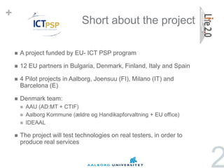 +
                                 Short about the project

       A project funded by EU- ICT PSP program

       12 EU partners in Bulgaria, Denmark, Finland, Italy and Spain

       4 Pilot projects in Aalborg, Joensuu (FI), Milano (IT) and
        Barcelona (E)

       Denmark team:
           AAU (AD:MT + CTIF)
           Aalborg Kommune (ældre og Handikapforvaltning + EU office)
           IDEAAL

       The project will test technologies on real testers, in order to
        produce real services


                                                                          2
 