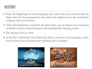 HISTORY
➤ From the beginnings of cinematography, title cards were used in silent ﬁlms to
begin and end the presentation, the name that appeared was the production
company that was involved.
➤ 1936, John Harkrider created for the Show Boat, cut-out ﬁgures on a revolving
turntable carried overhead banners that displayed the opening credits.
➤ The Wizard of Oz in 1939.
➤ In the1947 technicolor ﬁlm Sinbad the Sailor, the letter of the opening credits
seem to form from coloured water gushing into a fountain.
 