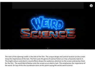 The start of the opening credits is the title of the film. The unique design and central location on the screen
show the importance of the text. The font suits the genre of science fiction as it has a futuristic look to it.
The bright colours and electric sound effects draws the audiences attention to the screen and excites them
for the film. The word Weird flashes onto the screen as an electric bolt. This emphasises the importance of
the word. On top of this the soundtrack starts at this point saying the words weird science.
 