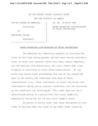 Case 1:10-cr-00576-SOM Document 298   Filed 10/20/11 Page 1 of 3   PageID #: 2396




                  IN THE UNITED STATES DISTRICT COURT

                       FOR THE DISTRICT OF HAWAII

 UNITED STATES OF AMERICA,     )          CR. NO. 10-00576 SOM
                               )
           Plaintiff,          )          ORDER REGARDING LIVE-BLOGGING
                               )          OF TRIAL PROCEEDINGS
      vs.                      )
                               )
 MORDECHAI ORIAN,              )
                               )
           Defendant.          )
 _____________________________ )


         ORDER REGARDING LIVE-BLOGGING OF TRIAL PROCEEDINGS


            The deadline for submitting requests to live-blog the

 trial of this case having passed, and the court having received a

 total of three such requests (from Civil Beat, Hawaii Reporter,

 and the Honolulu Star-Advertiser), the court orders that live-

 blogging is restricted to those three organizations.              At any

 given time during trial proceedings that are on the record and

 open to the public, one individual from each of those

 organizations (i.e., three individuals in total) may bring that

 individual's laptop and an internet connection into the courtroom

 on the conditions set forth below.        This order does not set a

 districtwide policy or a policy that this trial judge will

 necessarily follow for all of this trial judge's cases.

            No person or entity other than those designated in this

 order or falling under the terms of any other order issued by
 