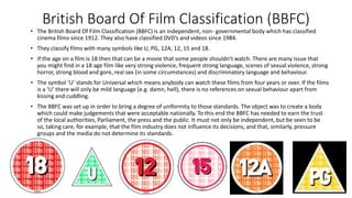 British Board Of Film Classification (BBFC)
• The British Board Of Film Classification (BBFC) is an independent, non- governmental body which has classified
cinema films since 1912. They also have classified DVD’s and videos since 1984.
• They classify films with many symbols like U, PG, 12A, 12, 15 and 18.
• If the age on a film is 18 then that can be a movie that some people shouldn’t watch. There are many issue that
you might find in a 18 age film like very strong violence, frequent strong language, scenes of sexual violence, strong
horror, strong blood and gore, real sex (in some circumstances) and discriminatory language and behaviour.
• The symbol ‘U’ stands for Universal which means anybody can watch these films from four years or over. If the films
is a ‘U’ there will only be mild language (e.g. damn, hell), there is no references on sexual behaviour apart from
kissing and cuddling.
• The BBFC was set up in order to bring a degree of uniformity to those standards. The object was to create a body
which could make judgements that were acceptable nationally. To this end the BBFC has needed to earn the trust
of the local authorities, Parliament, the press and the public. It must not only be independent, but be seen to be
so, taking care, for example, that the film industry does not influence its decisions, and that, similarly, pressure
groups and the media do not determine its standards.
 