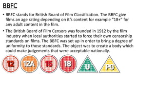 BBFC
• BBFC stands for British Board of Film Classification. The BBFC give
films an age rating depending on it’s content for example “18+” for
any adult content in the film.
• The British Board of Film Censors was founded in 1912 by the film
industry when local authorities started to force their own censorship
standards on films. The BBFC was set up in order to bring a degree of
uniformity to those standards. The object was to create a body which
could make judgements that were acceptable nationally.
 