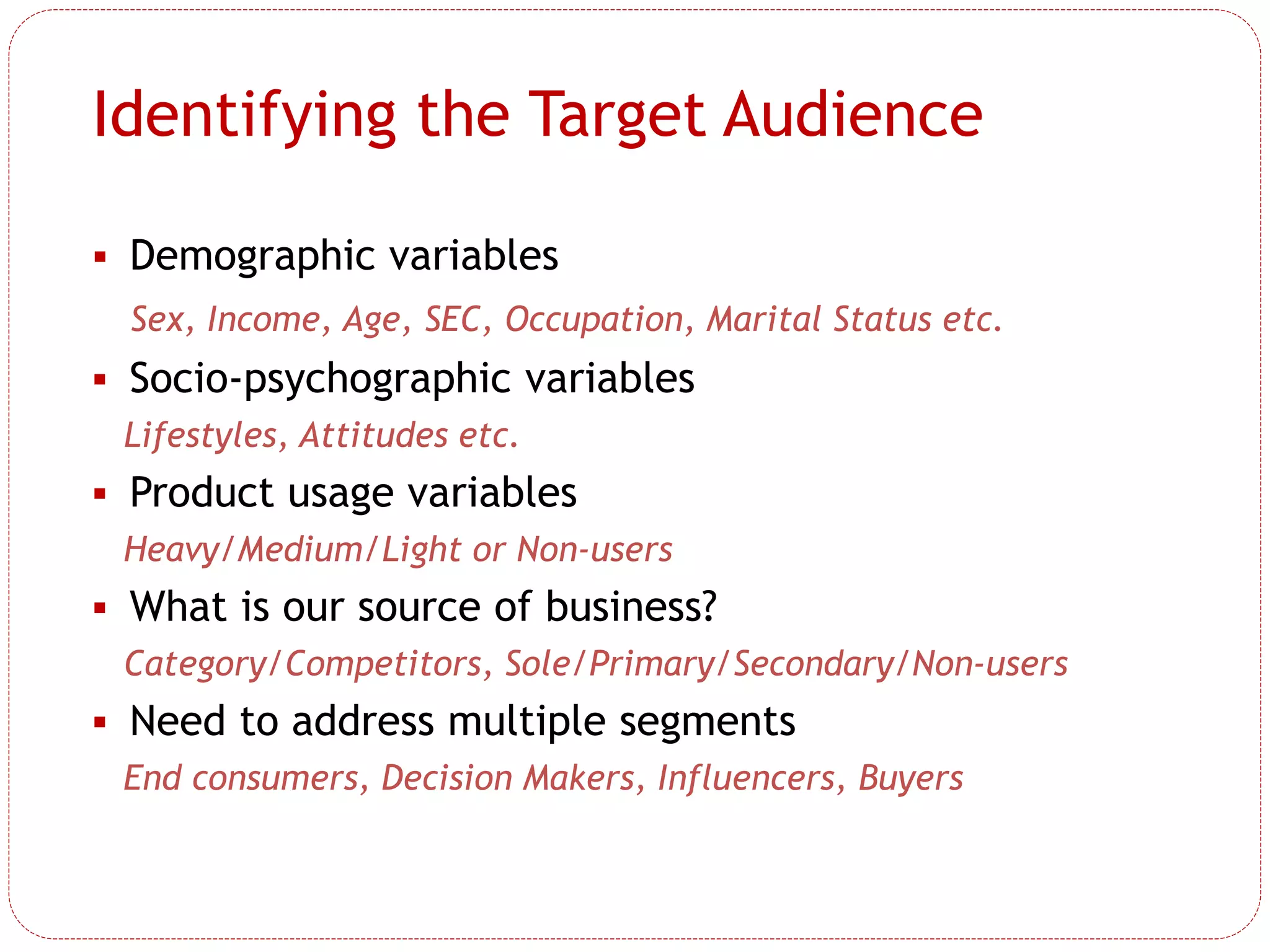 Identifying the Target Audience
 Demographic variables
Sex, Income, Age, SEC, Occupation, Marital Status etc.
 Socio-psychographic variables
Lifestyles, Attitudes etc.
 Product usage variables
Heavy/Medium/Light or Non-users
 What is our source of business?
Category/Competitors, Sole/Primary/Secondary/Non-users
 Need to address multiple segments
End consumers, Decision Makers, Influencers, Buyers
 