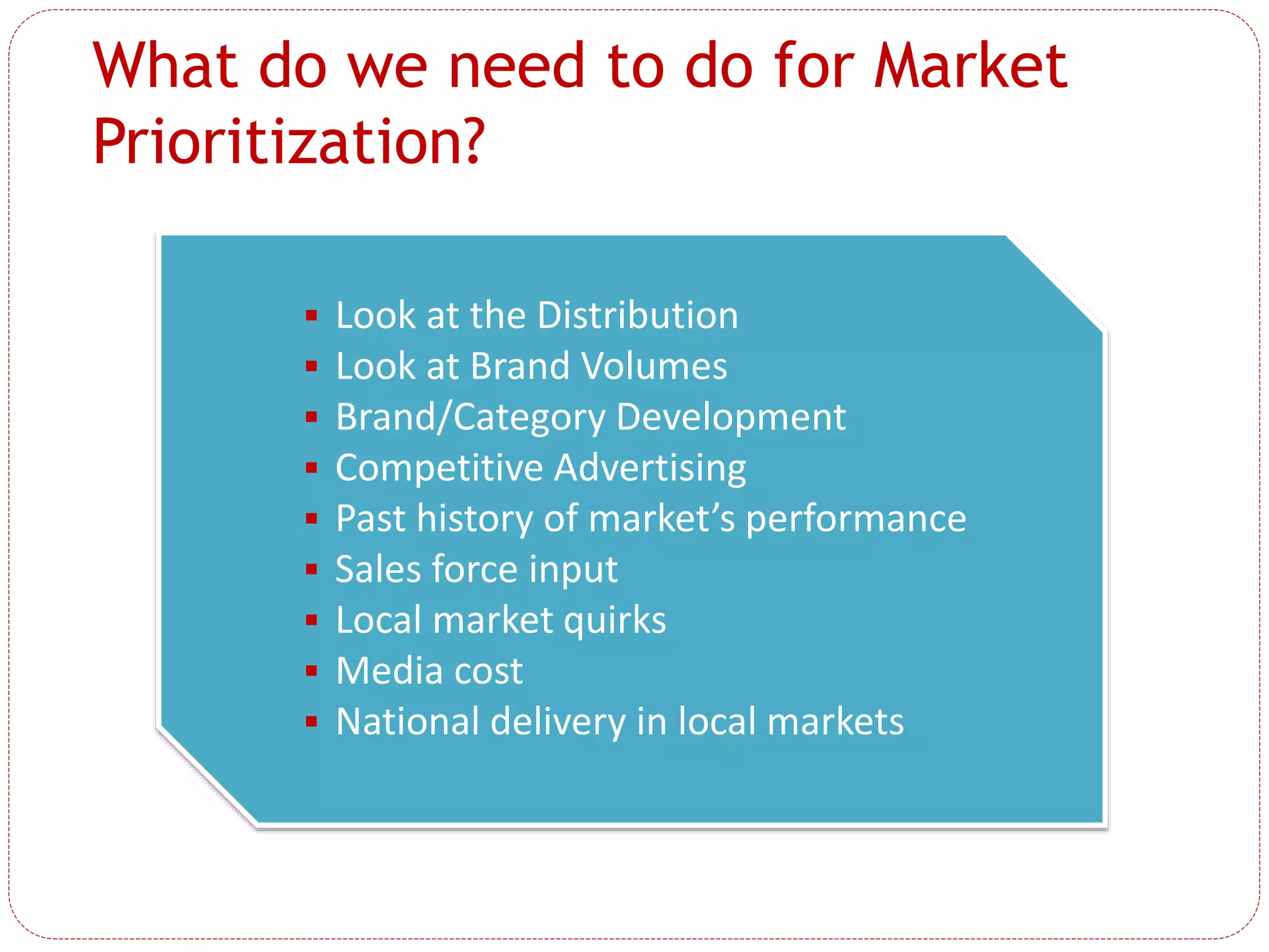What do we need to do for Market
Prioritization?
 Look at the Distribution
 Look at Brand Volumes
 Brand/Category Development
 Competitive Advertising
 Past history of market’s performance
 Sales force input
 Local market quirks
 Media cost
 National delivery in local markets
 