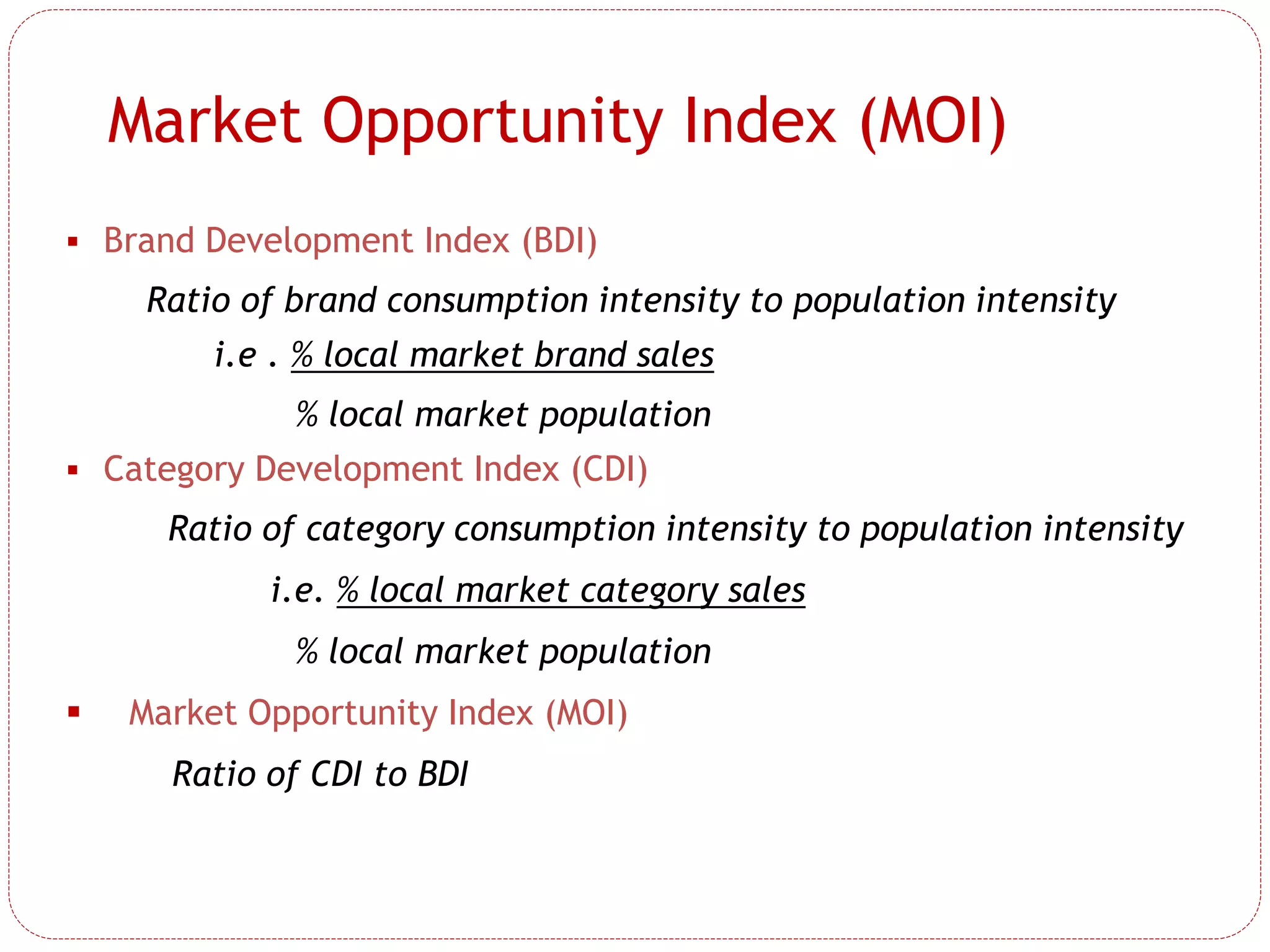 Market Opportunity Index (MOI)
 Brand Development Index (BDI)
Ratio of brand consumption intensity to population intensity
i.e . % local market brand sales
% local market population
 Category Development Index (CDI)
Ratio of category consumption intensity to population intensity
i.e. % local market category sales
% local market population
 Market Opportunity Index (MOI)
Ratio of CDI to BDI
 
