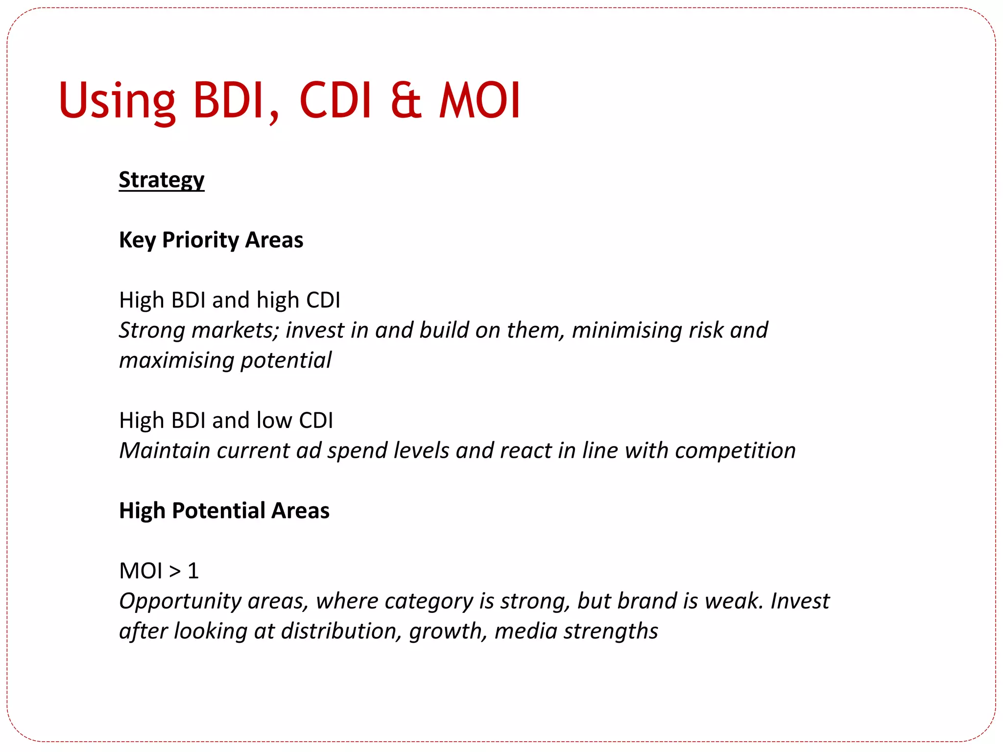 Using BDI, CDI & MOI
Strategy
Key Priority Areas
High BDI and high CDI
Strong markets; invest in and build on them, minimising risk and
maximising potential
High BDI and low CDI
Maintain current ad spend levels and react in line with competition
High Potential Areas
MOI > 1
Opportunity areas, where category is strong, but brand is weak. Invest
after looking at distribution, growth, media strengths
 