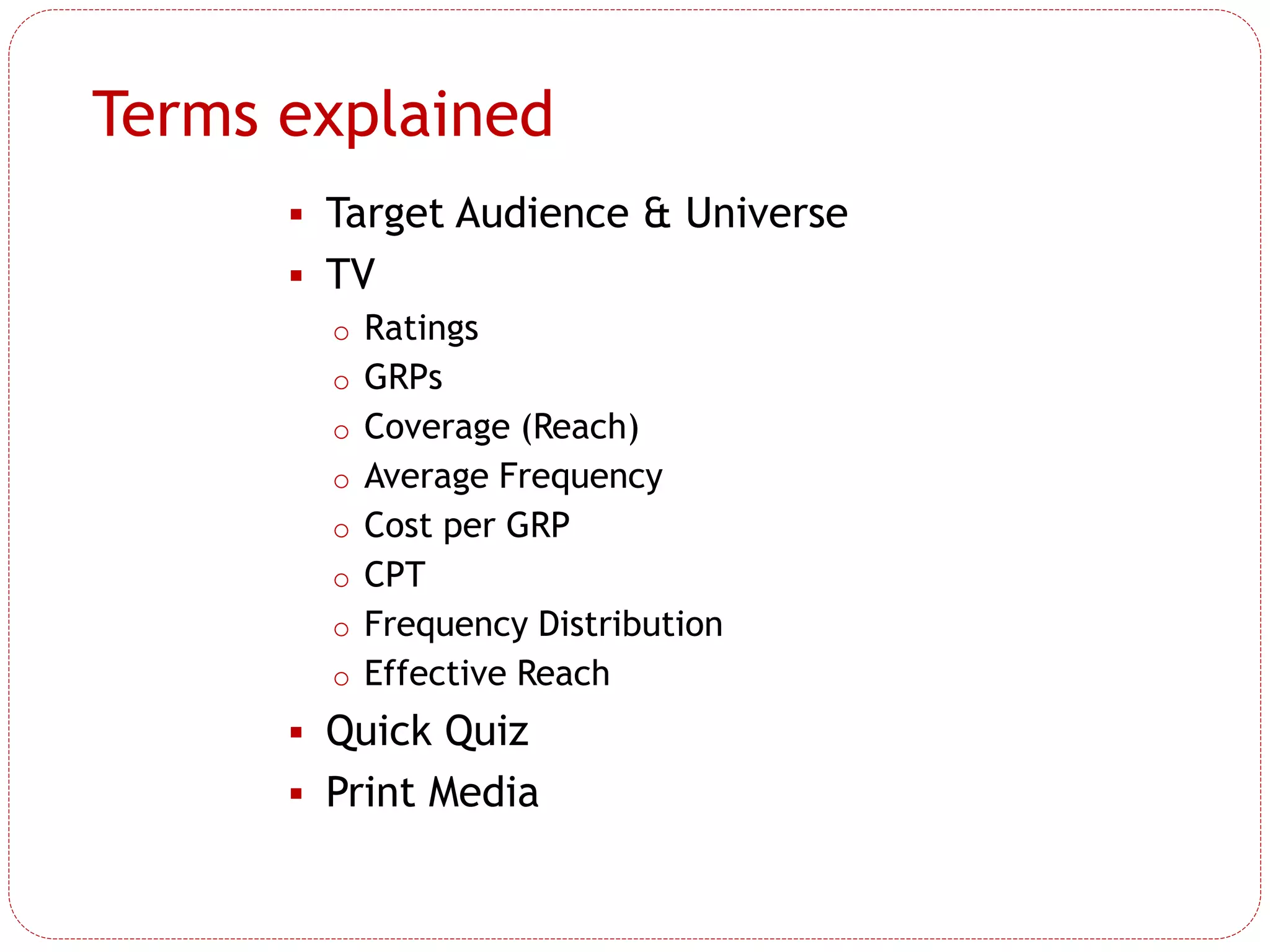 Terms explained
 Target Audience & Universe
 TV
o Ratings
o GRPs
o Coverage (Reach)
o Average Frequency
o Cost per GRP
o CPT
o Frequency Distribution
o Effective Reach
 Quick Quiz
 Print Media
 