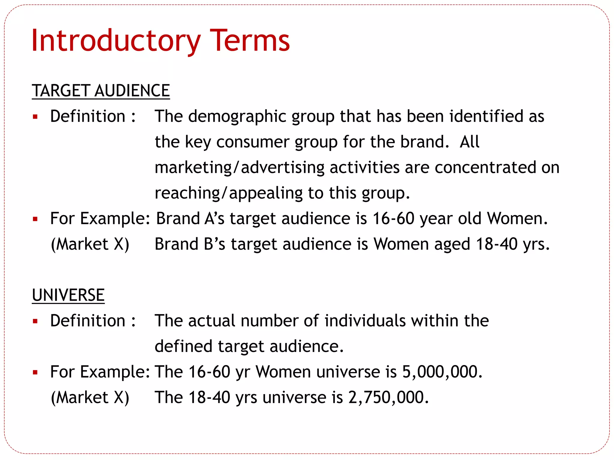 Introductory Terms
TARGET AUDIENCE
 Definition : The demographic group that has been identified as
the key consumer group for the brand. All
marketing/advertising activities are concentrated on
reaching/appealing to this group.
 For Example: Brand A’s target audience is 16-60 year old Women.
(Market X) Brand B’s target audience is Women aged 18-40 yrs.
UNIVERSE
 Definition : The actual number of individuals within the
defined target audience.
 For Example: The 16-60 yr Women universe is 5,000,000.
(Market X) The 18-40 yrs universe is 2,750,000.
 