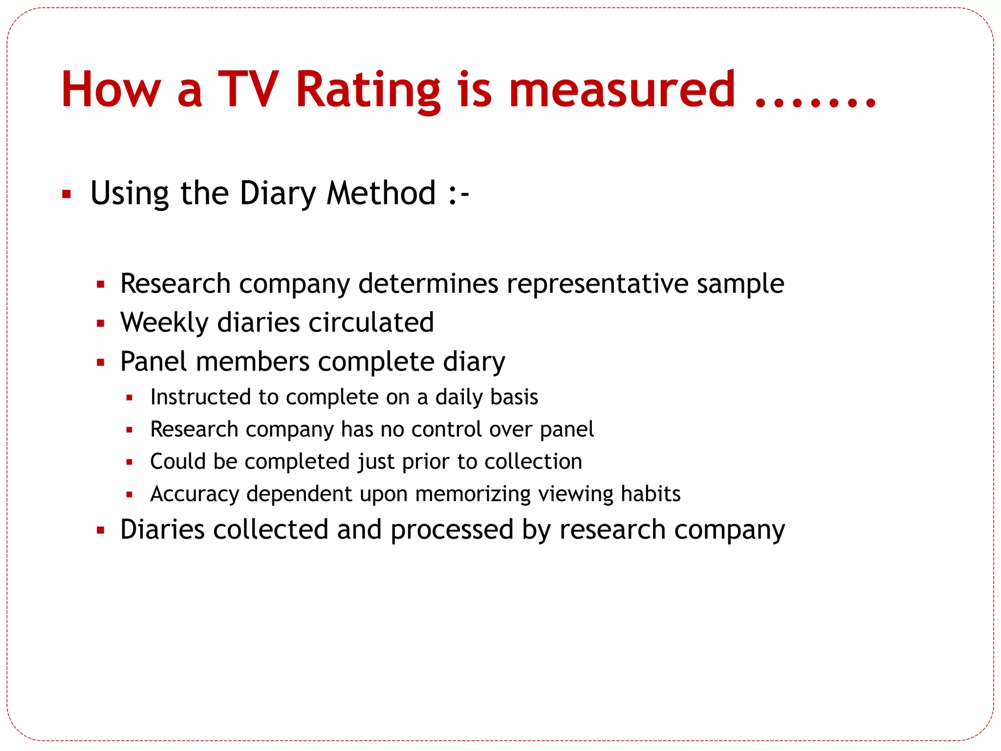  Using the Diary Method :-
 Research company determines representative sample
 Weekly diaries circulated
 Panel members complete diary
 Instructed to complete on a daily basis
 Research company has no control over panel
 Could be completed just prior to collection
 Accuracy dependent upon memorizing viewing habits
 Diaries collected and processed by research company
How a TV Rating is measured .......
 