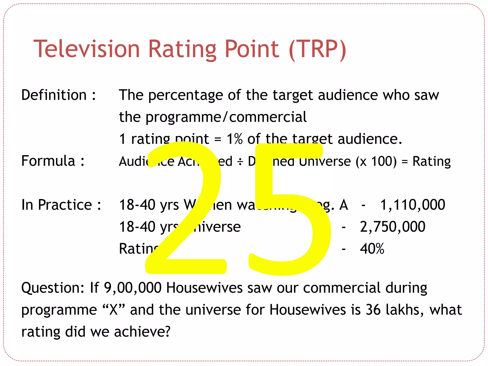Definition : The percentage of the target audience who saw
the programme/commercial
1 rating point = 1% of the target audience.
Formula : Audience Achieved ÷ Defined Universe (x 100) = Rating
In Practice : 18-40 yrs Women watching Prog. A - 1,110,000
18-40 yrs Universe - 2,750,000
Rating - 40%
Question: If 9,00,000 Housewives saw our commercial during
programme “X” and the universe for Housewives is 36 lakhs, what
rating did we achieve?
Television Rating Point (TRP)
 