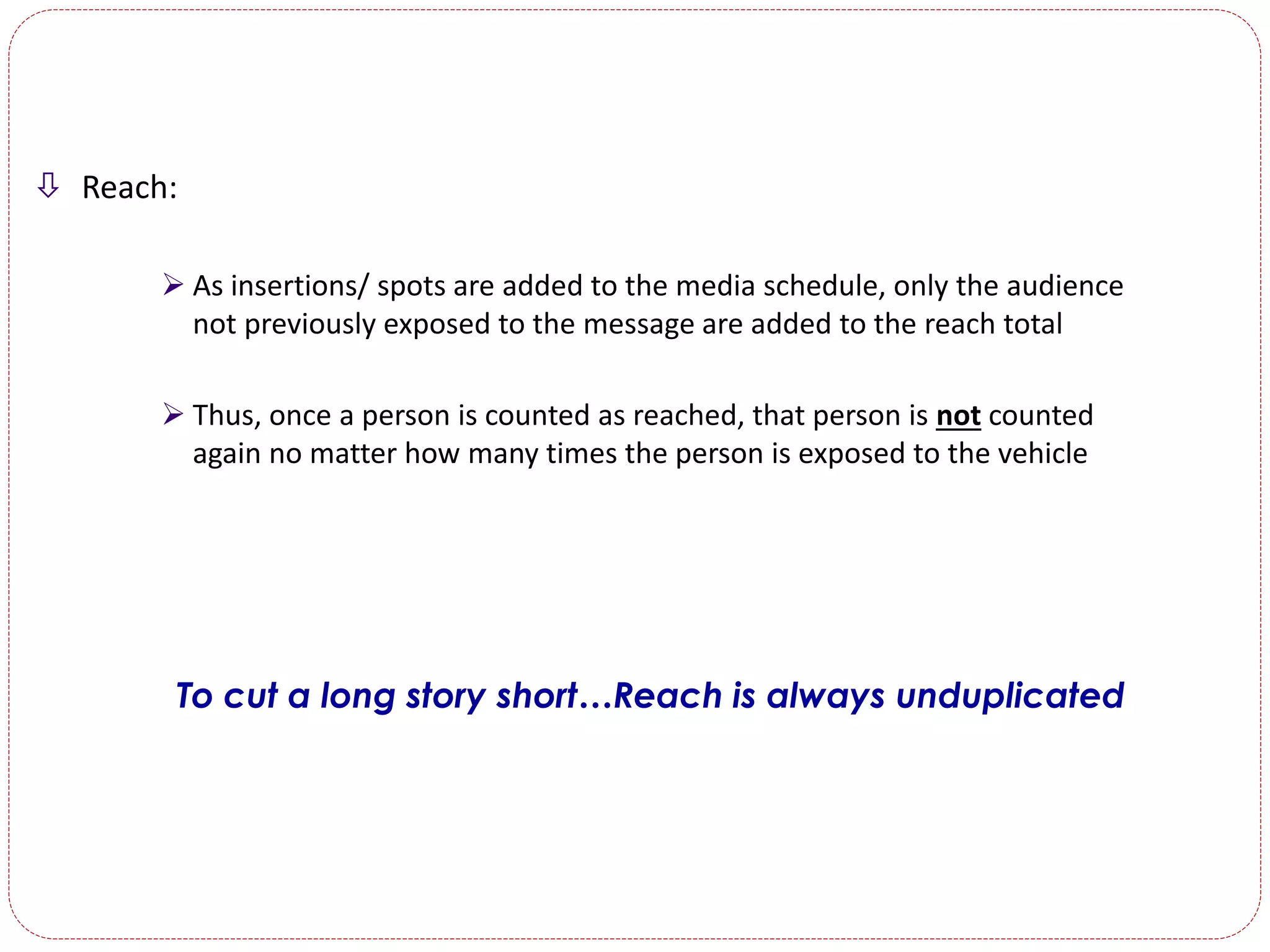  Reach:
 As insertions/ spots are added to the media schedule, only the audience
not previously exposed to the message are added to the reach total
 Thus, once a person is counted as reached, that person is not counted
again no matter how many times the person is exposed to the vehicle
To cut a long story short…Reach is always unduplicated
 