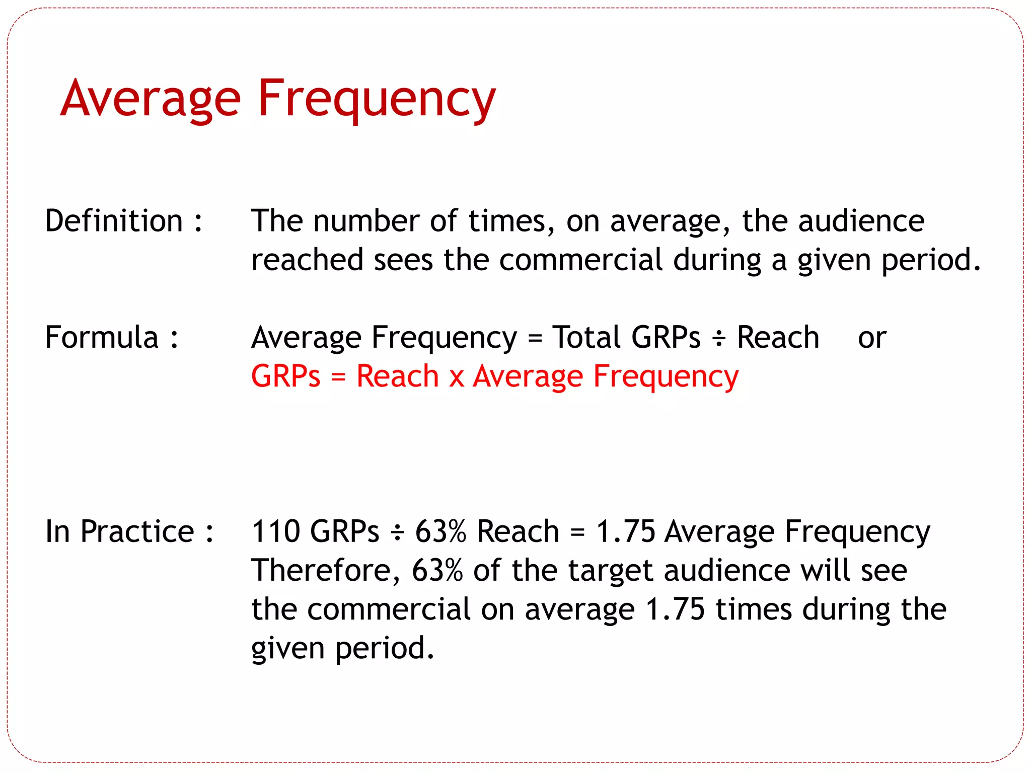 Definition : The number of times, on average, the audience
reached sees the commercial during a given period.
Formula : Average Frequency = Total GRPs ÷ Reach or
GRPs = Reach x Average Frequency
In Practice : 110 GRPs ÷ 63% Reach = 1.75 Average Frequency
Therefore, 63% of the target audience will see
the commercial on average 1.75 times during the
given period.
Average Frequency
 
