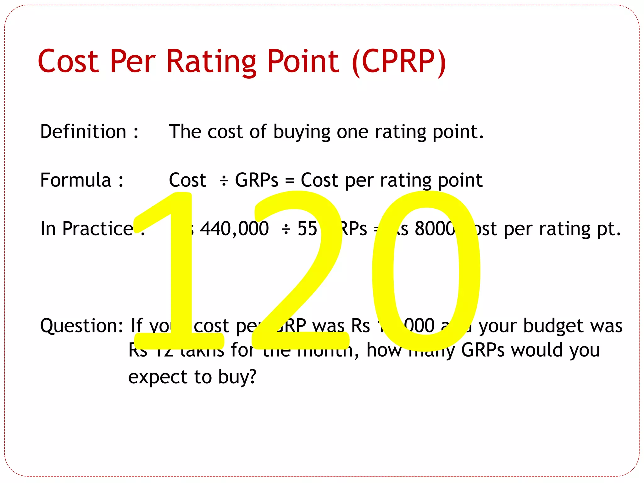 Definition : The cost of buying one rating point.
Formula : Cost ÷ GRPs = Cost per rating point
In Practice : Rs 440,000 ÷ 55 GRPs = Rs 8000 cost per rating pt.
Question: If your cost per GRP was Rs 10,000 and your budget was
Rs 12 lakhs for the month, how many GRPs would you
expect to buy?
Cost Per Rating Point (CPRP)
 