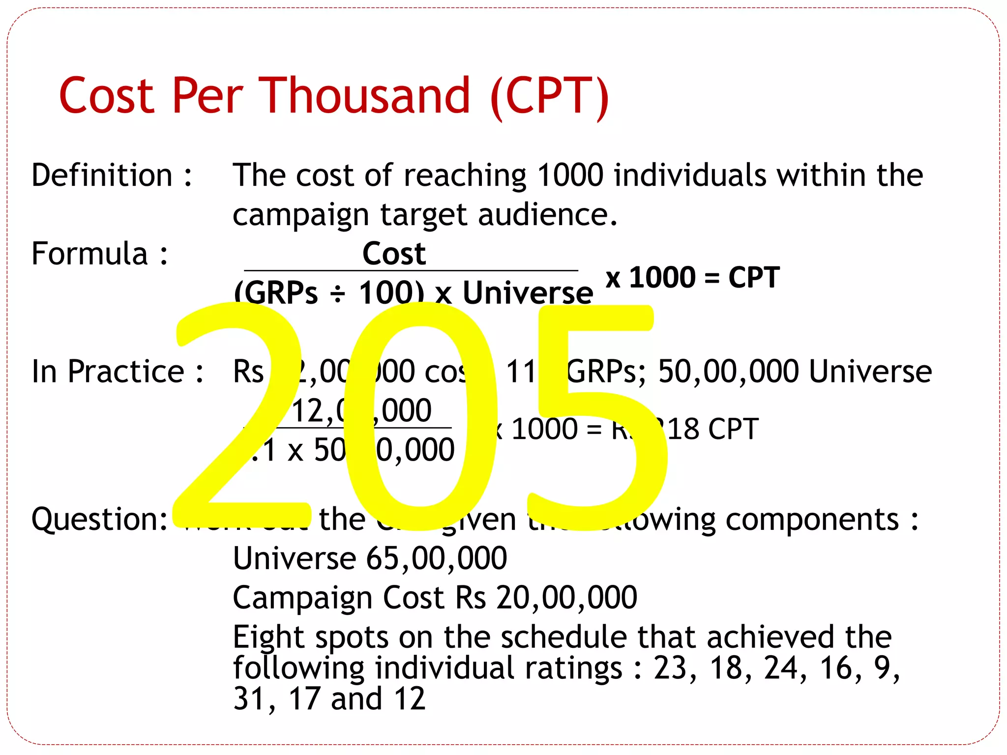 Definition : The cost of reaching 1000 individuals within the
campaign target audience.
Formula : Cost
(GRPs ÷ 100) x Universe
In Practice : Rs 12,00,000 cost; 110 GRPs; 50,00,000 Universe
12,00,000
1.1 x 50,00,000
Question: Work out the CPT given the following components :
Universe 65,00,000
Campaign Cost Rs 20,00,000
Eight spots on the schedule that achieved the
following individual ratings : 23, 18, 24, 16, 9,
31, 17 and 12
x 1000 = CPT
x 1000 = Rs 218 CPT
Cost Per Thousand (CPT)
 
