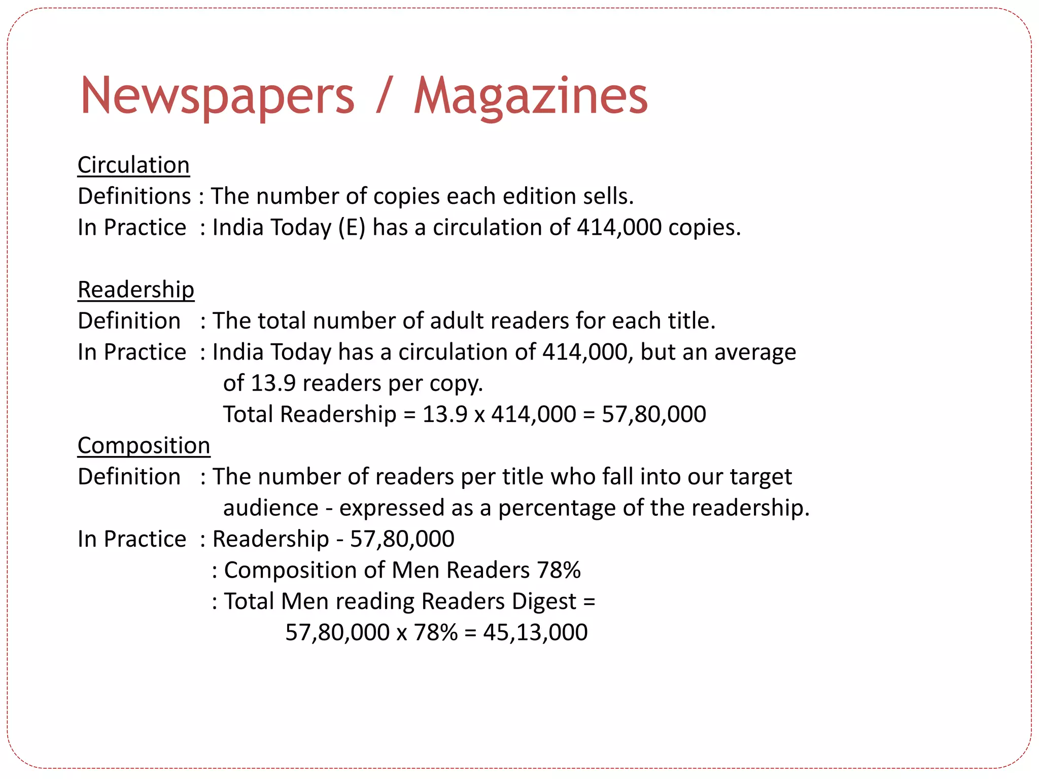 Newspapers / Magazines
Circulation
Definitions : The number of copies each edition sells.
In Practice : India Today (E) has a circulation of 414,000 copies.
Readership
Definition : The total number of adult readers for each title.
In Practice : India Today has a circulation of 414,000, but an average
of 13.9 readers per copy.
Total Readership = 13.9 x 414,000 = 57,80,000
Composition
Definition : The number of readers per title who fall into our target
audience - expressed as a percentage of the readership.
In Practice : Readership - 57,80,000
: Composition of Men Readers 78%
: Total Men reading Readers Digest =
57,80,000 x 78% = 45,13,000
 