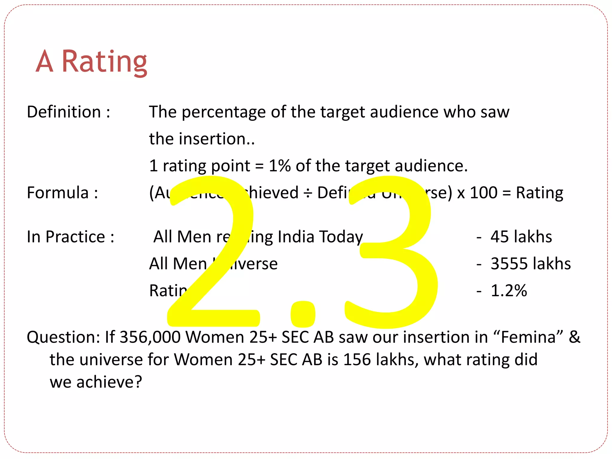 A Rating
Definition : The percentage of the target audience who saw
the insertion..
1 rating point = 1% of the target audience.
Formula : (Audience Achieved ÷ Defined Universe) x 100 = Rating
In Practice : All Men reading India Today - 45 lakhs
All Men Universe - 3555 lakhs
Rating - 1.2%
Question: If 356,000 Women 25+ SEC AB saw our insertion in “Femina” &
the universe for Women 25+ SEC AB is 156 lakhs, what rating did
we achieve?
 