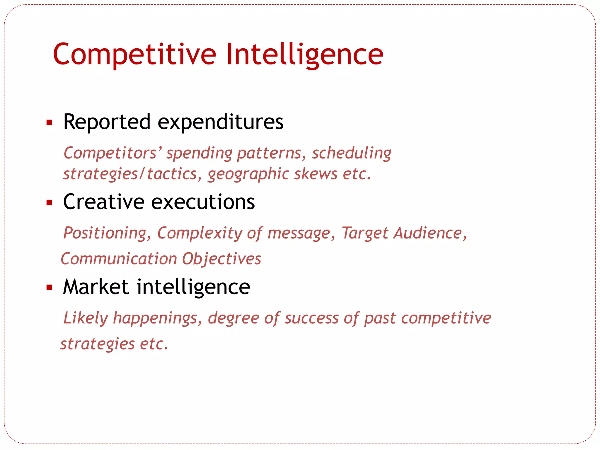 Competitive Intelligence
 Reported expenditures
Competitors’ spending patterns, scheduling
strategies/tactics, geographic skews etc.
 Creative executions
Positioning, Complexity of message, Target Audience,
Communication Objectives
 Market intelligence
Likely happenings, degree of success of past competitive
strategies etc.
 
