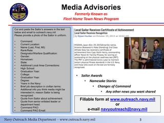 Media Advisories
Formerly Known as
Fleet Home Town News Program
5
Navy Outreach Media Department – outreach.navy.mil 3
Cut and paste the Sailor’s answers in the text
below and email to outreach.navy.mil
Please provide a photo of the Sailor in uniform.
• Command:
• Current Location:
• Name (Last, First, MI):
• Rank/Rate:
• Designator/Warfare Qualification:
• Gender:
• Hometown:
• State:
• Additional Local Area Connections:
• High School:
• Graduation Year:
• College:
• Graduation Year:
• Degree:
• Years in the Navy:
• Brief job description in civilian terms:
• Additional info you think media might be
interested in; reason Sailor is being
recognized:
• Quote from Sailor about achievement:
• Quote from senior enlisted leader or
department head:
• Command PAO:
• Command PAO Email:
Fillable form at www.outreach.navy.mil
or
e-mail navyoutreach@navy.mil
• Sailor Awards
• Namesake Stories
• Changes of Command
• Any other news you want shared
Navy Outreach Media Department – www.outreach.navy.mil 3
 