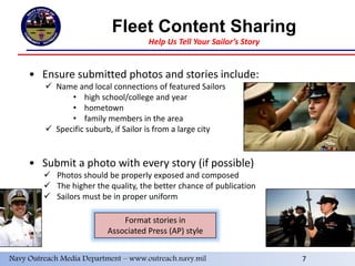 7
Fleet Content Sharing
Help Us Tell Your Sailor’s Story
• Ensure submitted photos and stories include:
 Name and local connections of featured Sailors
• high school/college and year
• hometown
• family members in the area
 Specific suburb, if Sailor is from a large city
• Submit a photo with every story (if possible)
 Photos should be properly exposed and composed
 The higher the quality, the better chance of publication
 Sailors must be in proper uniform
Format stories in
Associated Press (AP) style
Navy Outreach Media Department – www.outreach.navy.mil 7
 