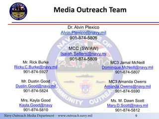 9
Media Outreach Team
Dr. Alvin Plexico
Alvin.Plexico@navy.mil
901-874-5806
MCC (SW/AW)
Isaiah.Sellers@navy.mi
901-874-5809
Mr. Rick Burke
Ricky.C.Burke@navy.mil
901-874-5927
Mr. Dustin Good
Dustin.Good@navy.mil
901-874-5824
Mrs. Kayla Good
Kayla.Good@navy
901-874-5810
MC3 Jamal McNeill
Dominique.McNeill@navy.mil
901-874-5807
MC3 Amanda Owens
Amanda.Owens@navy.mil
901-874-5590
Ms. M. Dawn Scott
Mary.D.Scott@navy.mil
901-874-5812
Navy Outreach Media Department – www.outreach.navy.mil 9
 