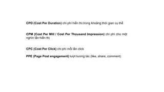 CPD (Cost Per Duration) chi phí hiển thị trong khoảng thời gian cụ thể
CPM (Cost Per Mill / Cost Per Thousand Impression) chi phí cho một
nghìn lần hiển thị
CPC (Cost Per Click) chi phí mỗi lần click
PPE (Page Post engagement) lượt tương tác (like, share, comment)
 