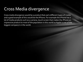 Cross Media divergence 
Cross media divergence would be a product that use’s different types of media 
and a good example of this would be the IPhone. For example the iPhone has a 
lot of media products such as a camera, touch screen that makes the iPhone an 
impressive product to most of the population in this world so Apple is one of the 
biggest company’s in the world. 
 