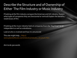 Describe the Structure and of Ownership of 
Either The Film Industry or Music Industry 
If looking at the film industry compare the American and UK industry. Explain 
what types of companies they are (horizontal or vertical) Explain the benefits / 
weaknesses of this 
If looking at the music industry look at companies from the “big three” to an 
independent as well as subsidiaries. 
Look at who is involved and how it is structured 
This site might help… http:// 
www.planetoftunes.com/industry/industry_structure.htm 
Aim to do 500 words 
