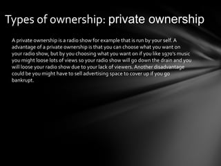 Types of ownership: private ownership 
A private ownership is a radio show for example that is run by your self. A 
advantage of a private ownership is that you can choose what you want on 
your radio show, but by you choosing what you want on if you like 1970’s music 
you might loose lots of views so your radio show will go down the drain and you 
will loose your radio show due to your lack of viewers. Another disadvantage 
could be you might have to sell advertising space to cover up if you go 
bankrupt. 
 