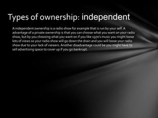Types of ownership: independent 
A independent ownership is a radio show for example that is run by your self. A 
advantage of a private ownership is that you can choose what you want on your radio 
show, but by you choosing what you want on if you like 1970’s music you might loose 
lots of views so your radio show will go down the drain and you will loose your radio 
show due to your lack of viewers. Another disadvantage could be you might have to 
sell advertising space to cover up if you go bankrupt. 
 