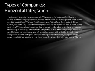 Types of Companies: 
Horizontal Integration 
Horizontal Integration is when a certain TV program, for instance the X factor is 
owned by three company’s that all provide information and funding which the X factor 
need to create there TV show. The three company’s that fund the X factor is Simon 
Cowell, ITV and Sony. These three company’s all have an important part in the X factor, 
which is a TV channel and the music that is played on the X factor so the acts can sing 
there song. A advantage of Horizontal Integration is that if the company go bankrupt it 
wouldn’t cost each company a lot of money because it will be divided into all three 
company’s. A disadvantage of Horizontal Integration is that every company has to 
agree on what they want to put on there show, for example the judges on the X factor. 
 