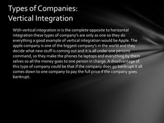 Types of Companies: 
Vertical Integration 
With vertical integration in is the complete opposite to horizontal 
integration these types of company’s are only as one so they do 
everything a good example of vertical integration would be Apple. The 
apple company is one of the biggest company’s in the world and they 
decide what new stuff is coming out and it is all under one persons 
command, so they make the phones he laptops and everything by them 
selves so all the money goes to one person in charge. A disadvantage of 
this type of company could be that if the company does go bankrupt it all 
comes down to one company to pay the full price if the company goes 
bankrupt. 
 